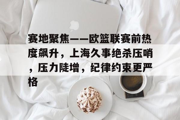 jinnianhui 官方网站-赛地聚焦——欧篮联赛前热度飙升，上海久事绝杀压哨，压力陡增，纪律约束更严格